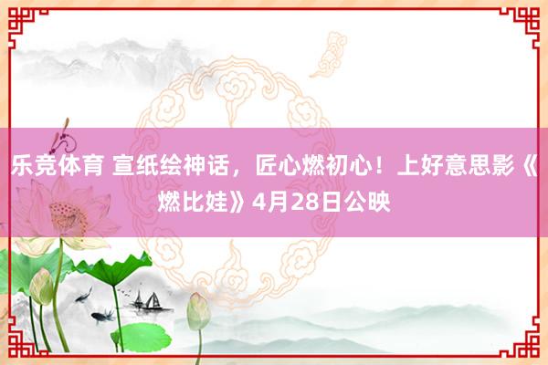 乐竞体育 宣纸绘神话，匠心燃初心！上好意思影《燃比娃》4月28日公映