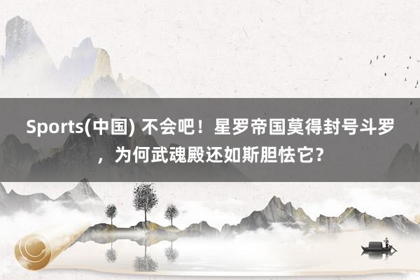Sports(中国) 不会吧！星罗帝国莫得封号斗罗，为何武魂殿还如斯胆怯它？
