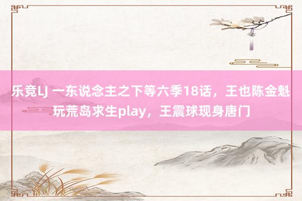 乐竞LJ 一东说念主之下等六季18话，王也陈金魁玩荒岛求生play，王震球现身唐门