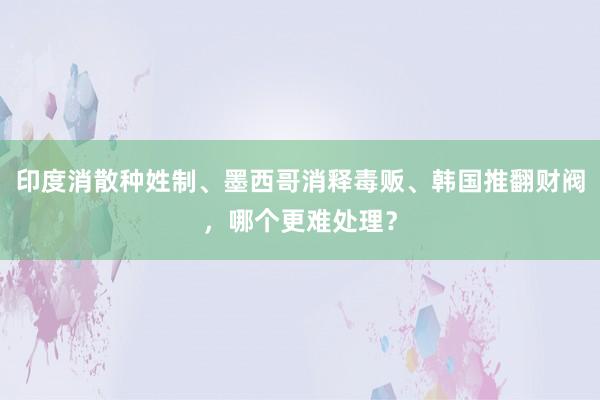 印度消散种姓制、墨西哥消释毒贩、韩国推翻财阀，哪个更难处理？