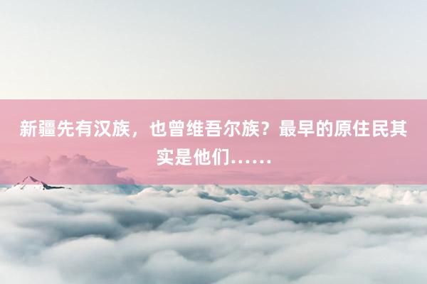 新疆先有汉族，也曾维吾尔族？最早的原住民其实是他们……