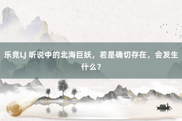 乐竞LJ 听说中的北海巨妖，若是确切存在，会发生什么？