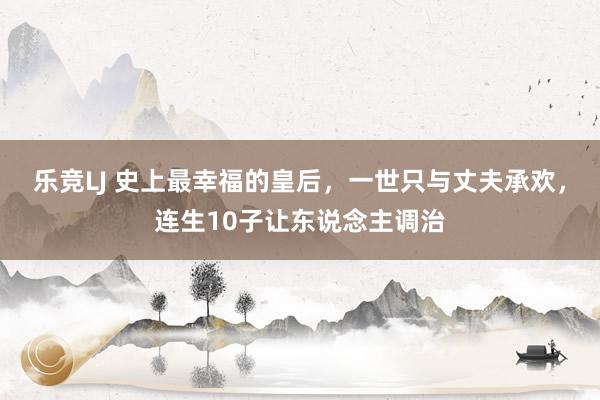 乐竞LJ 史上最幸福的皇后，一世只与丈夫承欢，连生10子让东说念主调治