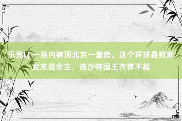 乐竞LJ 一条内裤顶北京一套房，这个环球最败家女东说念主，连沙特国王齐养不起