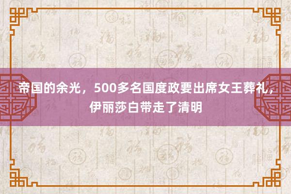 帝国的余光，500多名国度政要出席女王葬礼，伊丽莎白带走了清明