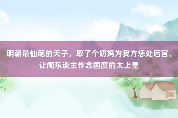 明朝最仙葩的天子，取了个奶妈为我方惩处后宫，让阉东谈主作念国度的太上皇