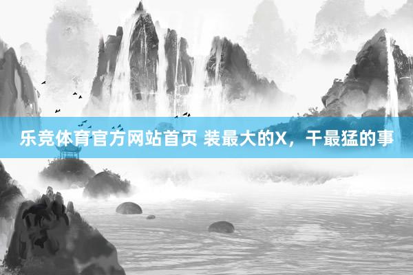 乐竞体育官方网站首页 装最大的X，干最猛的事