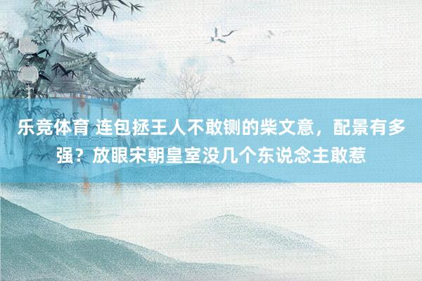 乐竞体育 连包拯王人不敢铡的柴文意，配景有多强？放眼宋朝皇室没几个东说念主敢惹