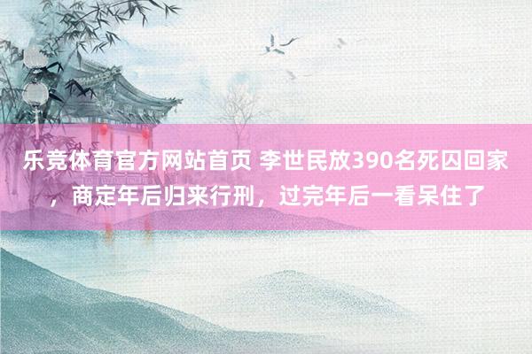 乐竞体育官方网站首页 李世民放390名死囚回家，商定年后归来行刑，过完年后一看呆住了