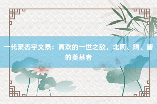 一代豪杰宇文泰：高欢的一世之敌，北周、隋、唐的奠基者