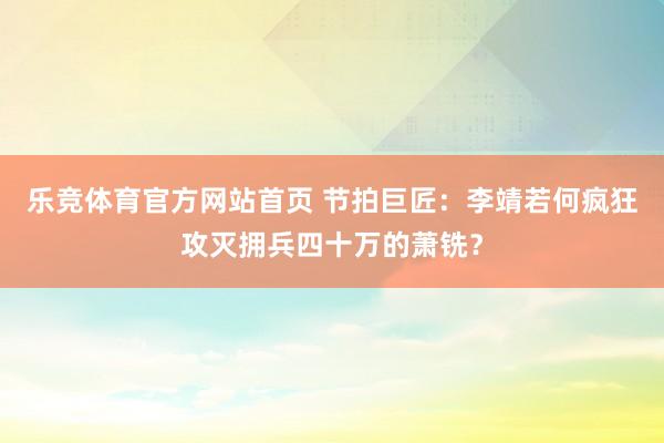 乐竞体育官方网站首页 节拍巨匠：李靖若何疯狂攻灭拥兵四十万的萧铣？