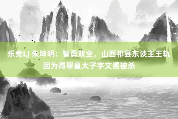 乐竞LJ 朱坤明：智勇双全，山西祁县东谈主王轨因为得罪皇太子宇文赟被杀