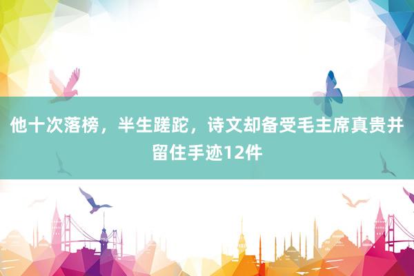 他十次落榜，半生蹉跎，诗文却备受毛主席真贵并留住手迹12件