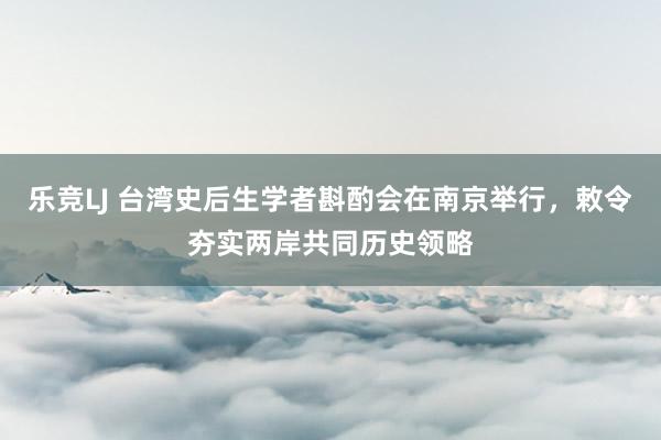 乐竞LJ 台湾史后生学者斟酌会在南京举行，敕令夯实两岸共同历史领略