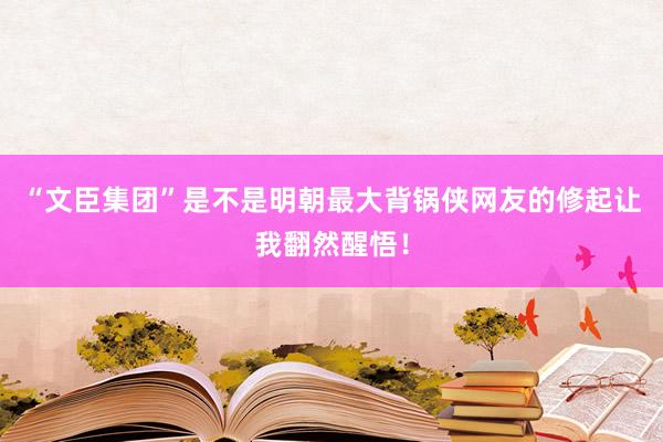 “文臣集团”是不是明朝最大背锅侠网友的修起让我翻然醒悟！