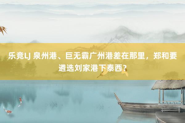 乐竞LJ 泉州港、巨无霸广州港差在那里，郑和要遴选刘家港下泰西？