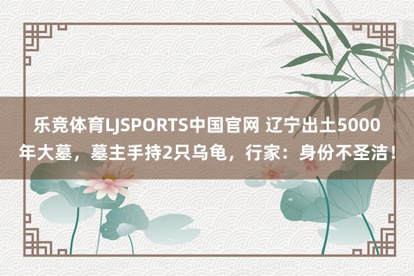 乐竞体育LJSPORTS中国官网 辽宁出土5000年大墓，墓主手持2只乌龟，行家：身份不圣洁！