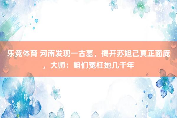 乐竞体育 河南发现一古墓，揭开苏妲己真正面庞，大师：咱们冤枉她几千年