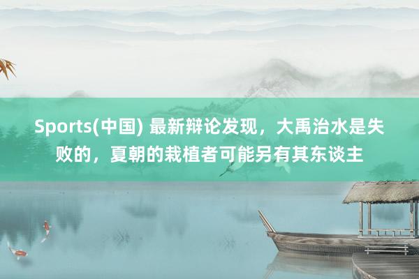 Sports(中国) 最新辩论发现，大禹治水是失败的，夏朝的栽植者可能另有其东谈主