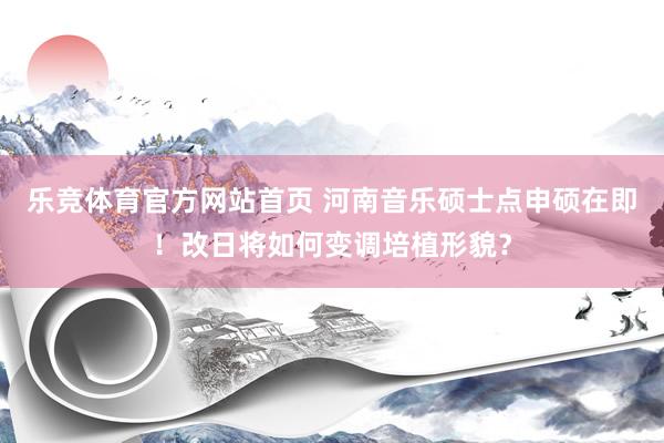 乐竞体育官方网站首页 河南音乐硕士点申硕在即！改日将如何变调培植形貌？