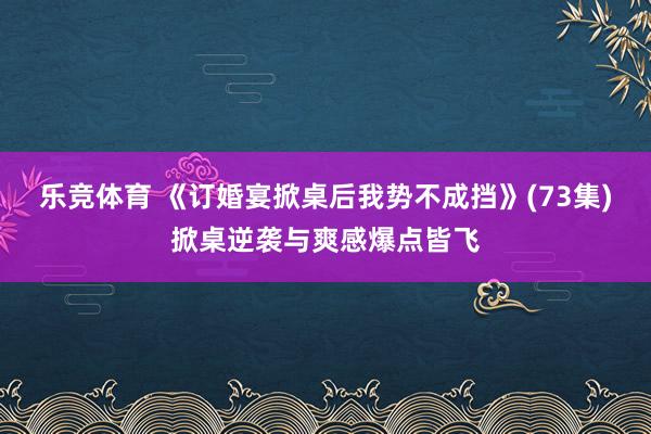 乐竞体育 《订婚宴掀桌后我势不成挡》(73集)掀桌逆袭与爽感爆点皆飞