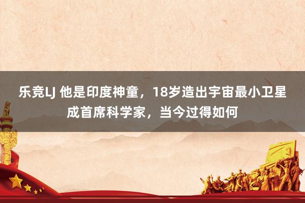 乐竞LJ 他是印度神童，18岁造出宇宙最小卫星成首席科学家，当今过得如何