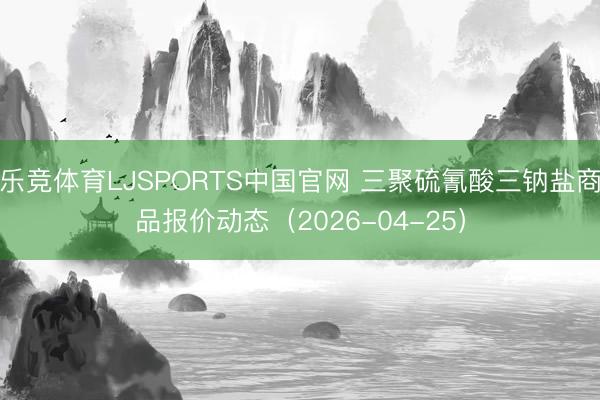 乐竞体育LJSPORTS中国官网 三聚硫氰酸三钠盐商品报价动态（2026-04-25）