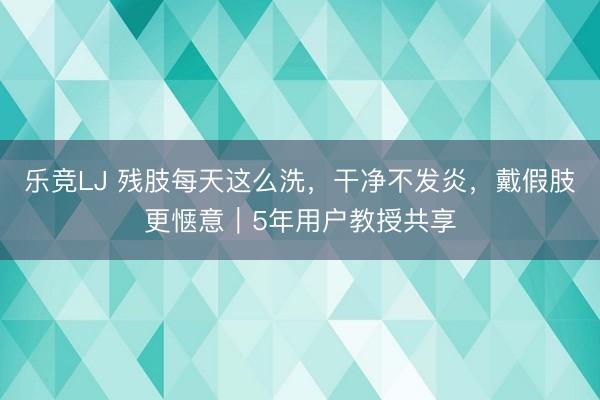 乐竞LJ 残肢每天这么洗，干净不发炎，戴假肢更惬意｜5年用户教授共享