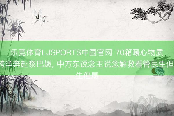 乐竞体育LJSPORTS中国官网 70箱暖心物质， 跨洋奔赴黎巴嫩， 中方东说念主说念解救看管民生但愿