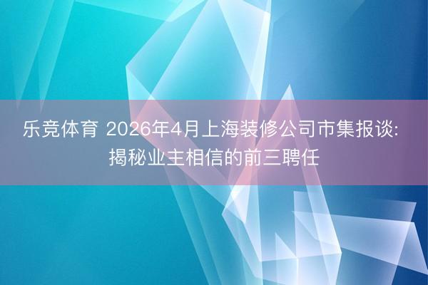 乐竞体育 2026年4月上海装修公司市集报谈: 揭秘业主相信的前三聘任