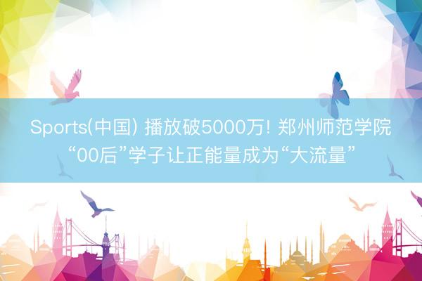 Sports(中国) 播放破5000万! 郑州师范学院“00后”学子让正能量成为“大流量”