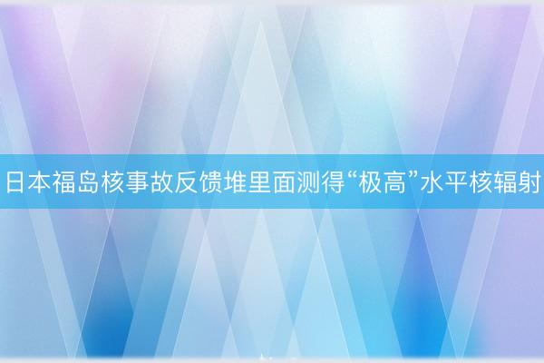 日本福岛核事故反馈堆里面测得“极高”水平核辐射