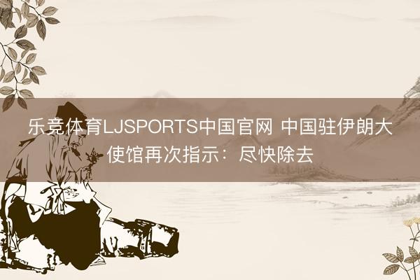 乐竞体育LJSPORTS中国官网 中国驻伊朗大使馆再次指示：尽快除去