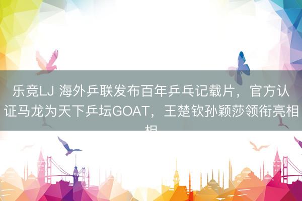 乐竞LJ 海外乒联发布百年乒乓记载片，官方认证马龙为天下乒坛GOAT，王楚钦孙颖莎领衔亮相