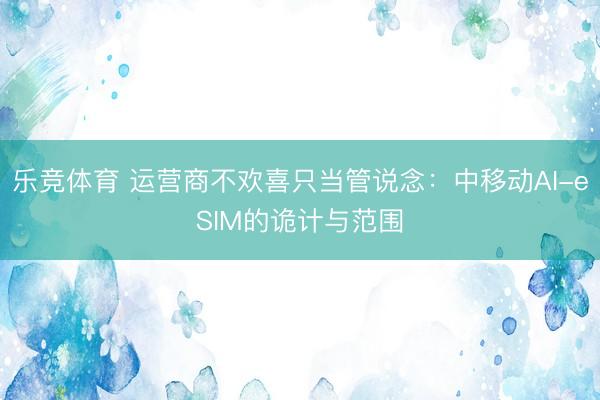 乐竞体育 运营商不欢喜只当管说念：中移动AI-eSIM的诡计与范围