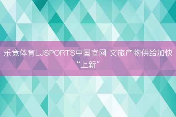 乐竞体育LJSPORTS中国官网 文旅产物供给加快“上新”