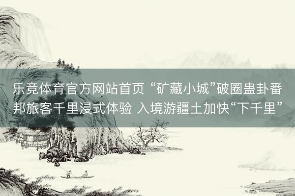 乐竞体育官方网站首页 “矿藏小城”破圈蛊卦番邦旅客千里浸式体验 入境游疆土加快“下千里”